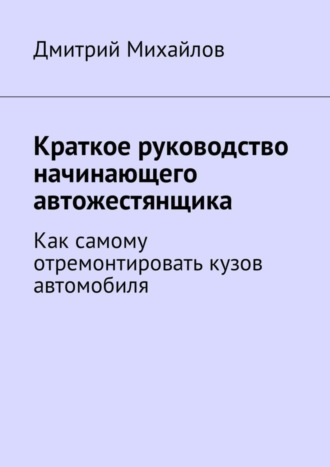 Дмитрий Михайлов. Краткое руководство начинающего автожестянщика. Как самому отремонтировать кузов автомобиля