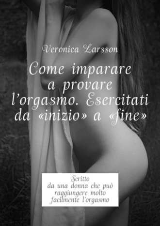 Вероника Ларссон. Come imparare a provare l'orgasmo. Esercitati da “inizio” a “fine”. Scritto da una donna che pu? raggiungere molto facilmente l’orgasmo