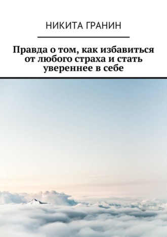 Никита Гранин. Правда о том, как избавиться от любого страха и стать увереннее в себе