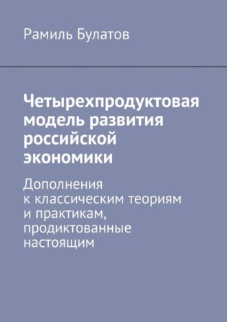 Обложка книги «Четырехпродуктовая модель развития российской экономики. Дополнения к классическим теориям и практикам, продиктованные настоящим»