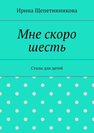 Ирина Щепетинникова. Мне скоро шесть. Стихи для детей