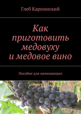 Глеб Карпинский. Как приготовить медовуху и медовое вино. Пособие для начинающих