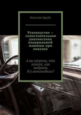 Вячеслав Заруба. Руководство – самостоятельная диагностика подержанной машины при покупке. А вы уверены, что знаете, как выбрать б/у автомобиль?