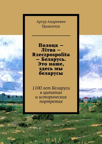 Артур Андреевич Прокопчук. Полоцк – Лiтва – Rzeczpospolita – Беларусь. Это наше, здесь мы беларусы. 1100 лет Беларуси в цитатах и исторических портретах