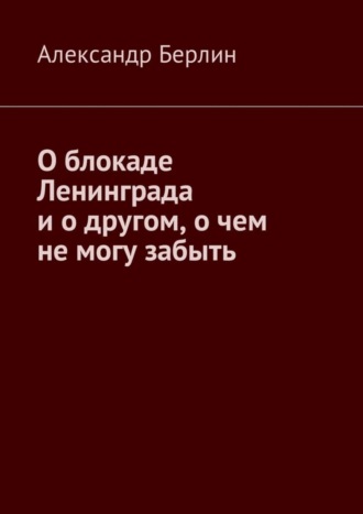 Александр Берлин. О блокаде Ленинграда и о другом, о чём не могу забыть