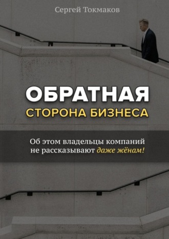 Сергей Александрович Токмаков. Обратная сторона бизнеса. Об этом владельцы компаний не рассказывают даже жёнам!