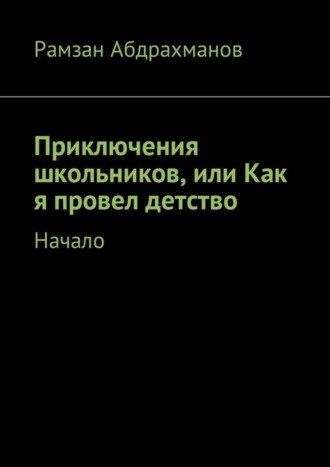 Рамзан Умарович Абдрахманов. Приключения школьников, или Как я провел детство. Начало