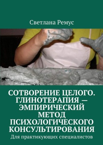 Обложка книги «Сотворение целого. Глинотерапия – эмпирический метод психологического консультирования. Для практикующих специалистов»