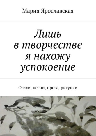 Обложка книги «Лишь в творчестве я нахожу успокоение. Стихи, песни, проза, рисунки»