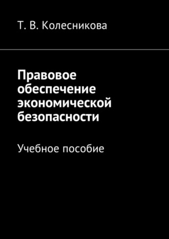 Татьяна Васильевна Колесникова. Правовое обеспечение экономической безопасности. Учебное пособие