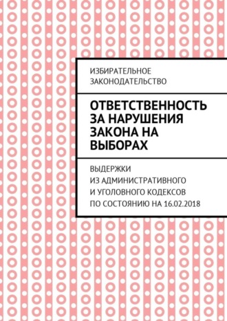 Обложка книги «Ответственность за нарушения закона на выборах. Выдержки из Административного и Уголовного кодексов по состоянию на 16.02.2018»