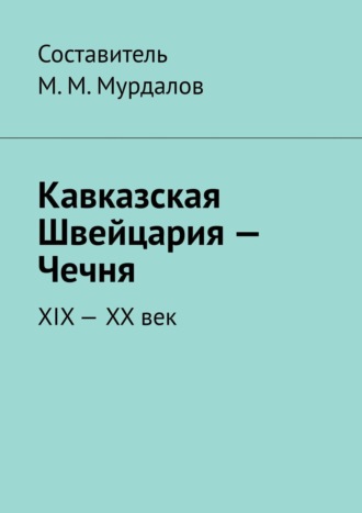 Муслим Махмедгириевич Мурдалов. Кавказская Швейцария – Чечня. XIX-XX век