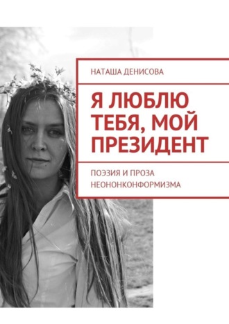 Наташа Денисова. Я люблю тебя, мой президент. Поэзия и проза неононконформизма