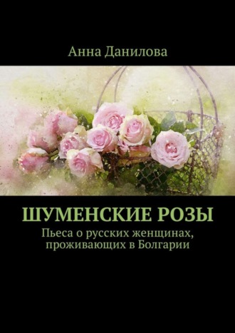 Анна Данилова. Шуменские розы. Пьеса о русских женщинах, проживающих в Болгарии