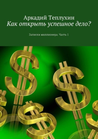 Аркадий Теплухин. Как открыть успешное дело? Записки миллионера. Часть 1