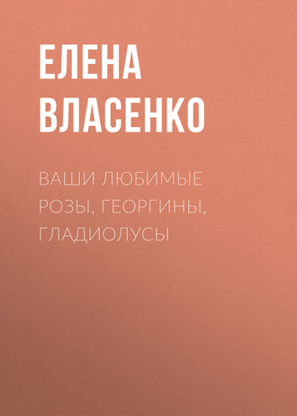 Елена Власенко. Ваши любимые розы, георгины, гладиолусы