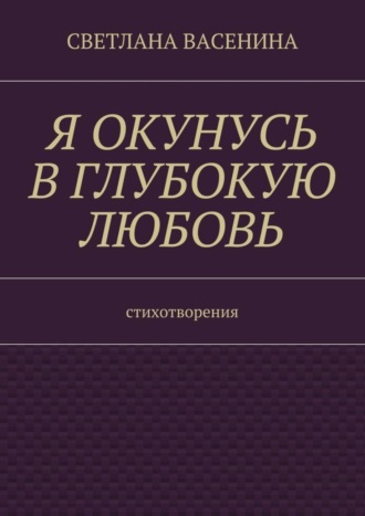 Светлана Юрьевна Васенина. Я окунусь в глубокую любовь. Стихотворения