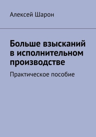 Алексей Шарон. Больше взысканий в исполнительном производстве. Практическое пособие