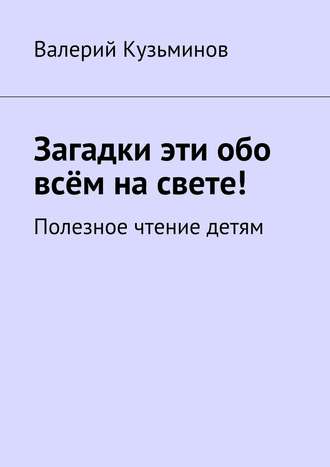 Валерий Кузьминов. Загадки эти обо всём на свете. Полезное чтение детям