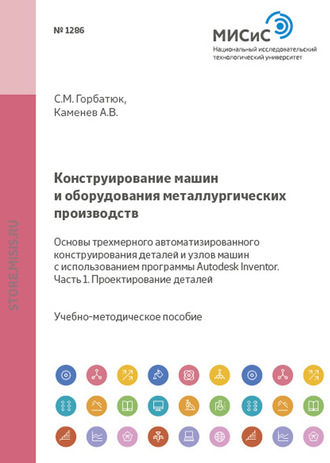 С. М. Горбатюк. Конструирование машин и оборудования металлургических производств. Основы трехмерного автоматизированного конструирования деталей и узлов машин с использованием программы Autodesk Inventor. Часть 1. Проектирование деталей