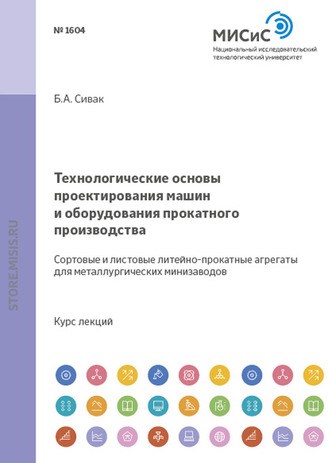 Б. А. Сивак. Технологические основы проектирования машин и оборудования прокатного производства. Сортовые и листовые литейно-прокатные агрегаты для металлургических мини-заводов