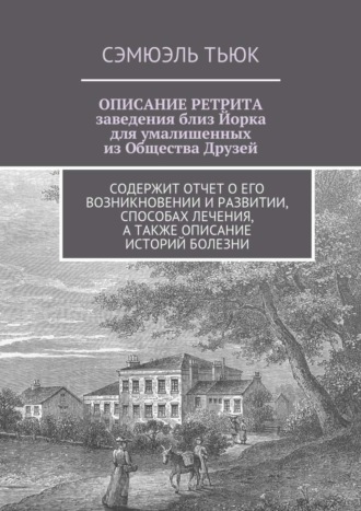 Сэмюэль Тьюк. ОПИСАНИЕ РЕТРИТА, заведения близ Йорка для умалишенных из Общества Друзей. Содержит отчет о его возникновении и развитии, способах лечения, а также описание историй болезни