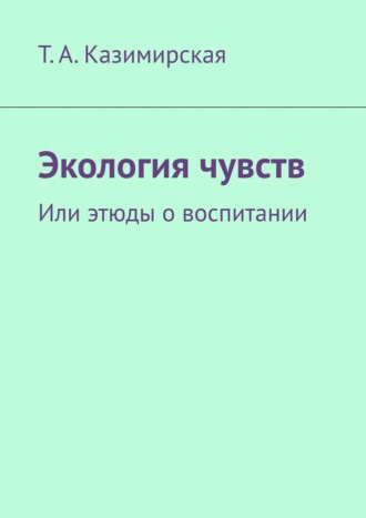 Т. А. Казимирская. Экология чувств. Или этюды о воспитании