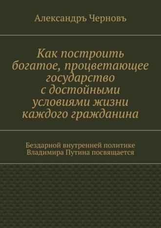 Александръ Викторович Черновъ. Как построить богатое, процветающее государство с достойными условиями жизни каждого гражданина. Бездарной внутренней политике Владимира Путина посвящается