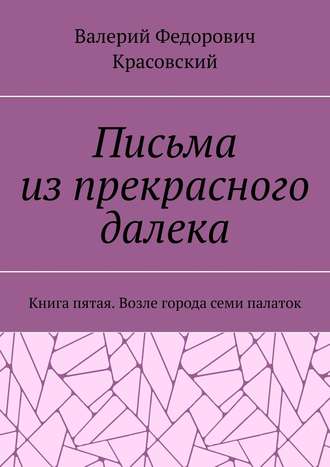 Валерий Федорович Красовский. Письма из прекрасного далека. Книга пятая. Возле города семи палаток