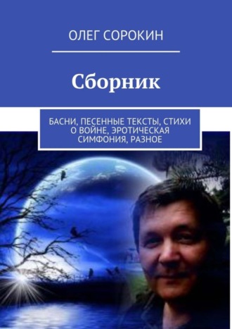 Олег Сорокин. Сборник. Басни, песенные тексты, стихи о войне, эротическая симфония, разное