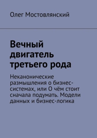 Обложка книги «Вечный двигатель третьего рода. Неканонические размышления о бизнес-системах, или О чём стоит сначала подумать. Модели данных и бизнес-логика»