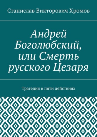 Станислав Викторович Хромов. Андрей Боголюбский, или Смерть русского Цезаря. Трагедия в пяти действиях