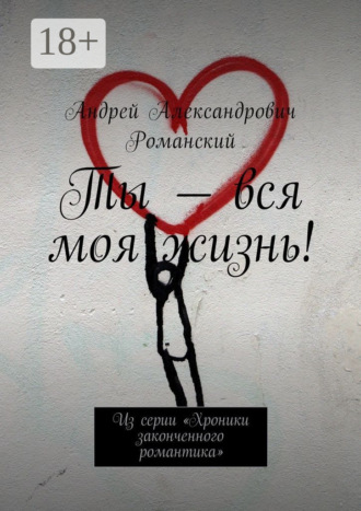 Андрей Александрович Романский. Ты – вся моя жизнь! Из серии «Хроники законченного романтика»