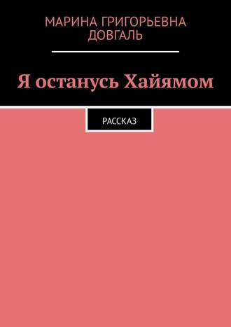 Марина Григорьевна Довгаль. Я останусь Хайямом. Рассказ