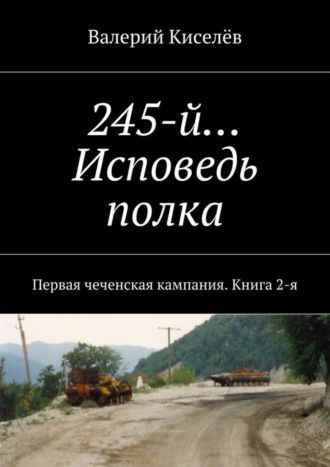 Валерий Киселев. 245-й… Исповедь полка. Первая чеченская кампания. Книга 2-я