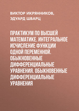 Эдуард Шварц. Практикум по высшей математике. Интегральное исчисление функции одной переменной. Обыкновенные дифференциальные уравнения. Обыкновенные дифференциальные уравнения