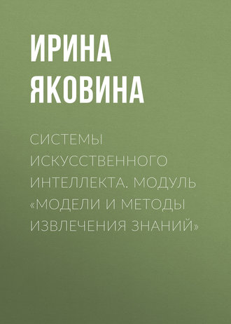 Ирина Яковина. Системы искусственного интеллекта. Модуль «Модели и методы извлечения знаний»