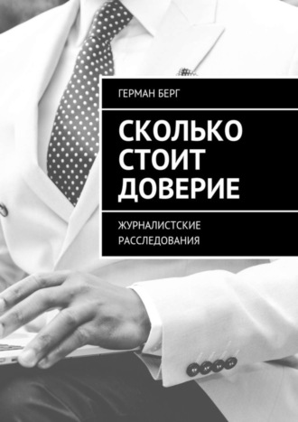 Герман Генрихович Берг. Сколько стоит доверие. Журналистские расследования