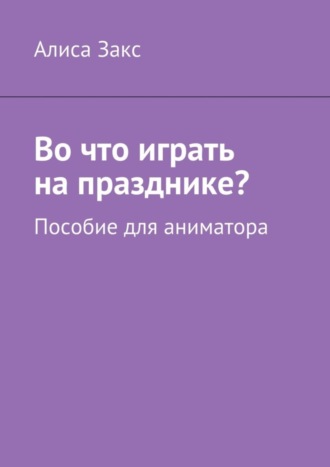 Алиса Закс. Во что играть на празднике? Пособие для аниматора