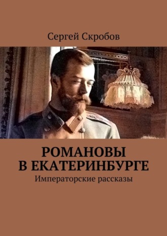 Сергей Валерьевич Скробов. Романовы в Екатеринбурге. Императорские рассказы