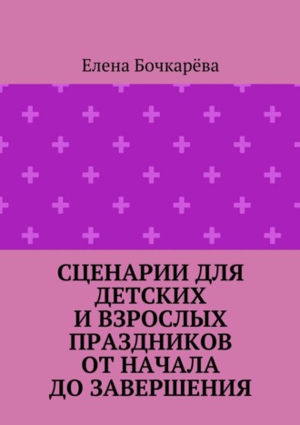 Елена Александровна Бочкарёва. Сценарии для детских и взрослых праздников ОТ НАЧАЛА ДО ЗАВЕРШЕНИЯ