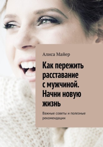 Обложка книги «Как пережить расставание с мужчиной. Начни новую жизнь. Важные советы и полезные рекомендации»