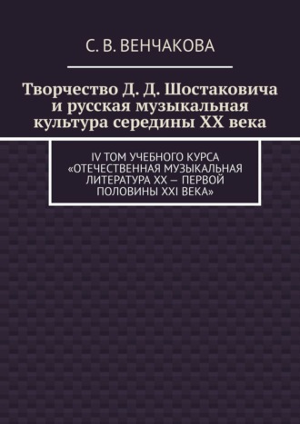 С. В. Венчакова. Творчество Д. Д. Шостаковича и русская музыкальная культура середины XX века. IV том учебного курса «Отечественная музыкальная литература XX – первой половины XXI века»