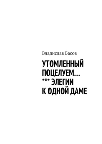 Владислав Алексеевич Басов. Утомленный поцелуем. Элегии к одной даме