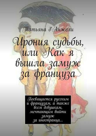 Татьяна д'Анжели. Ирония судьбы, или Как я вышла замуж за француза. Посвящается русским и французам, а также всем девушкам, мечтающим выйти замуж за иностранца…