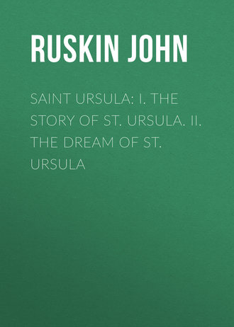 Ruskin John. Saint Ursula: I. The Story of St. Ursula. II. The Dream of St. Ursula