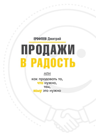 Дмитрий Ерофтеев. Продажи в радость. Или как продавать то, что нужно, тем, кому это нужно