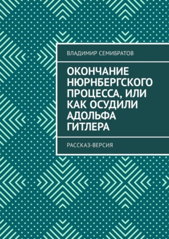 Владимир Семибратов. Окончание Нюрнбергского процесса, или Как осудили Адольфа Гитлера. Рассказ-версия