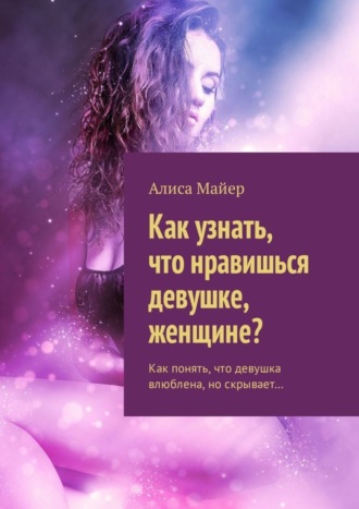 Алиса Майер. Как узнать, что нравишься девушке, женщине? Как понять, что девушка влюблена, но скрывает…