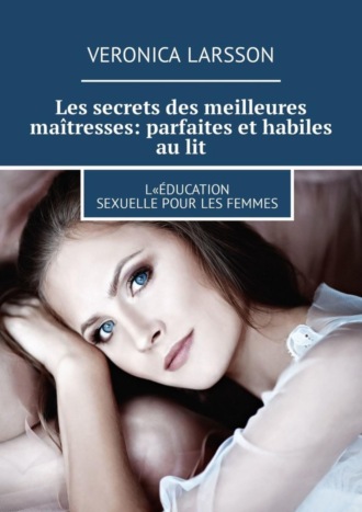 Veronica Larsson. Les secrets des meilleures ma?tresses: parfaites et habiles au lit. L«?ducation sexuelle pour les femmes